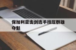 保加利亚击剑选手技压群雄夺魁